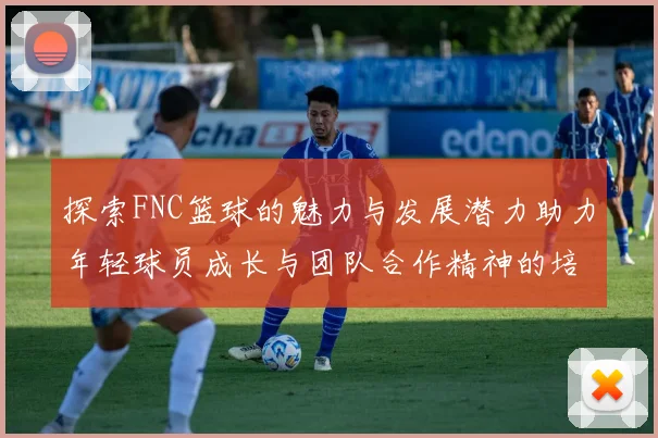 探索FNC篮球的魅力与发展潜力助力年轻球员成长与团队合作精神的培养