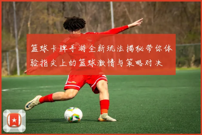 篮球卡牌手游全新玩法揭秘带你体验指尖上的篮球激情与策略对决