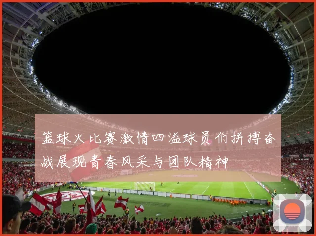 篮球火比赛激情四溢球员们拼搏奋战展现青春风采与团队精神