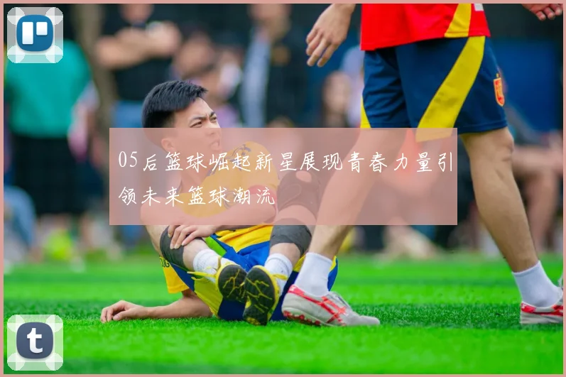 05后篮球崛起新星展现青春力量引领未来篮球潮流