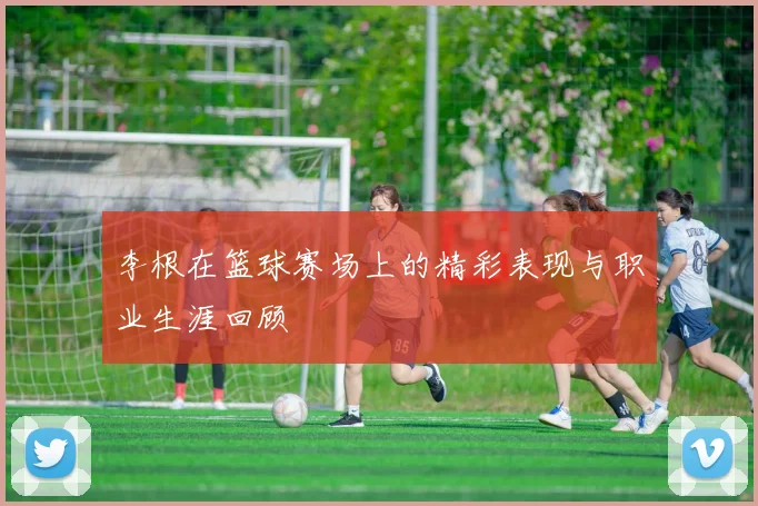 李根在篮球赛场上的精彩表现与职业生涯回顾