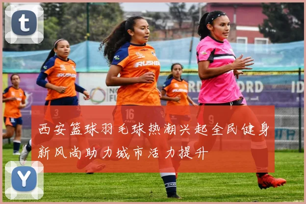 西安篮球羽毛球热潮兴起全民健身新风尚助力城市活力提升