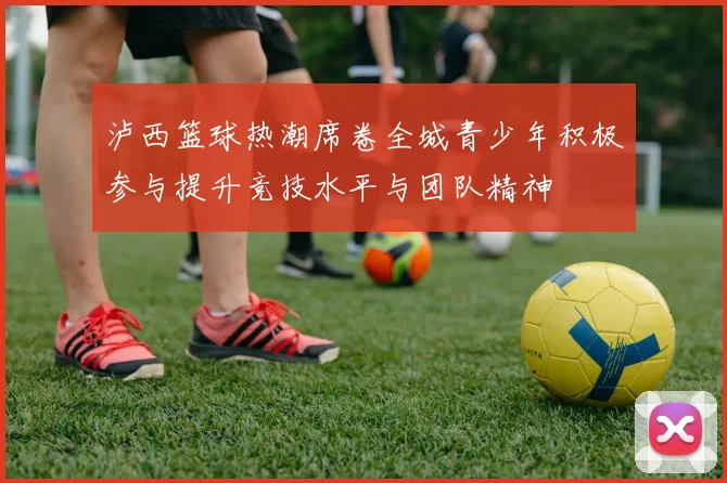 泸西篮球热潮席卷全城青少年积极参与提升竞技水平与团队精神