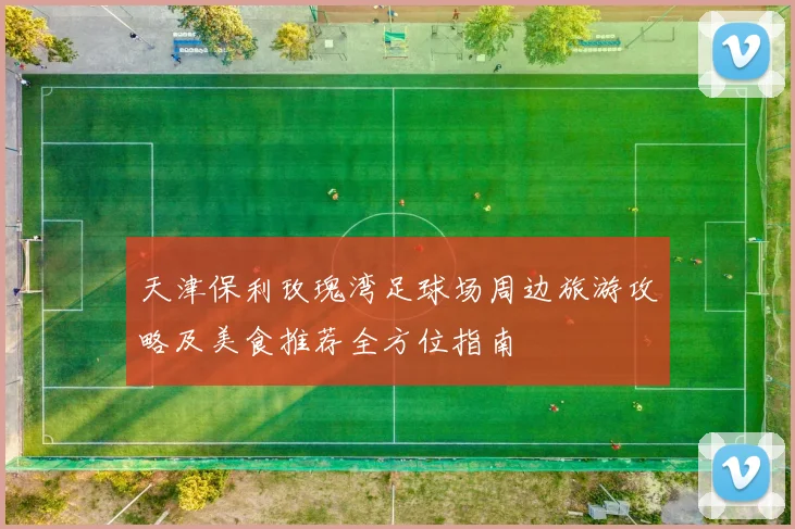 天津保利玫瑰湾足球场周边旅游攻略及美食推荐全方位指南