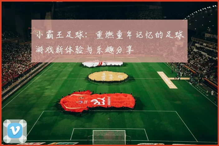 小霸王足球：重燃童年记忆的足球游戏新体验与乐趣分享