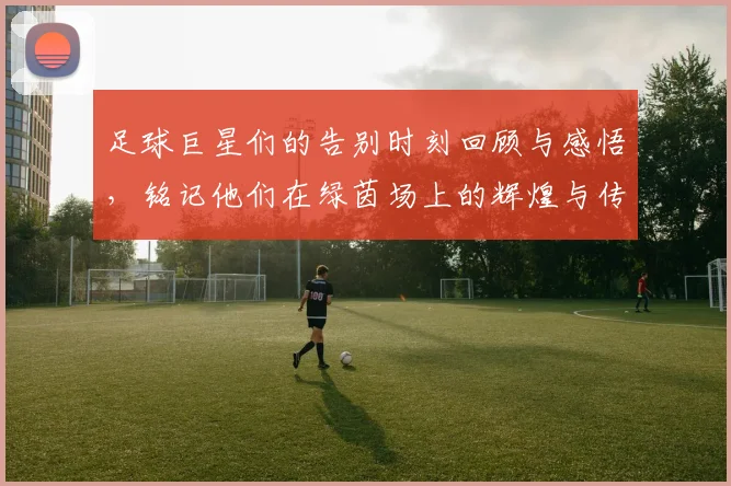 足球巨星们的告别时刻回顾与感悟，铭记他们在绿茵场上的辉煌与传奇