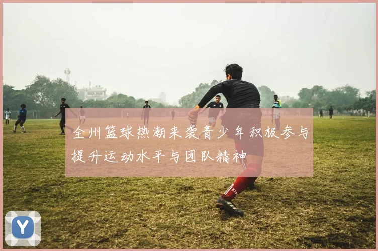 全州篮球热潮来袭青少年积极参与提升运动水平与团队精神