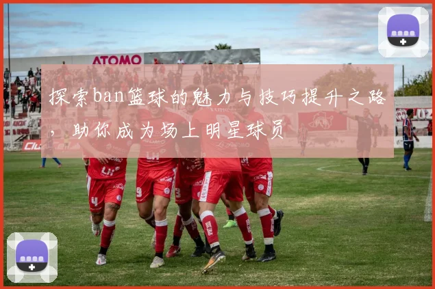 探索ban篮球的魅力与技巧提升之路，助你成为场上明星球员
